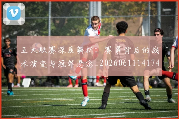 五大联赛深度解析:赛事背后的战术演变与冠军悬念_20260611141746