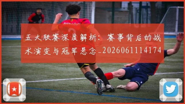 五大联赛深度解析:赛事背后的战术演变与冠军悬念_20260611141746